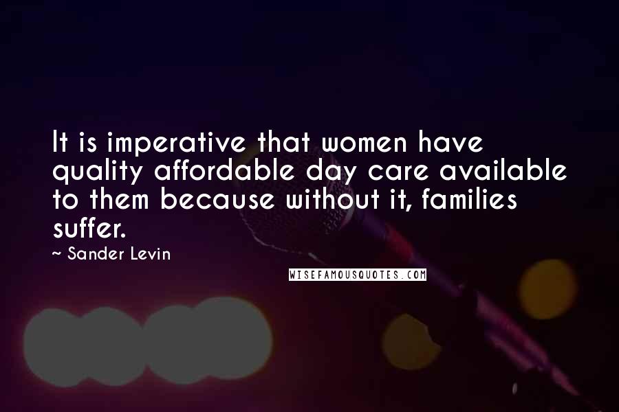 Sander Levin Quotes: It is imperative that women have quality affordable day care available to them because without it, families suffer.