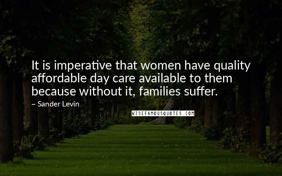 Sander Levin Quotes: It is imperative that women have quality affordable day care available to them because without it, families suffer.