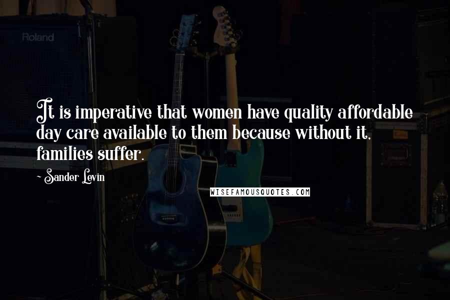 Sander Levin Quotes: It is imperative that women have quality affordable day care available to them because without it, families suffer.