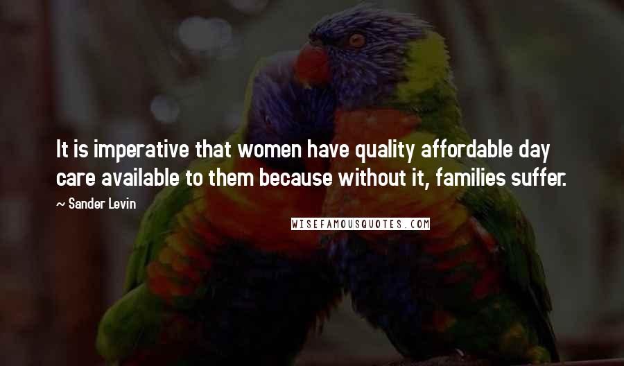 Sander Levin Quotes: It is imperative that women have quality affordable day care available to them because without it, families suffer.