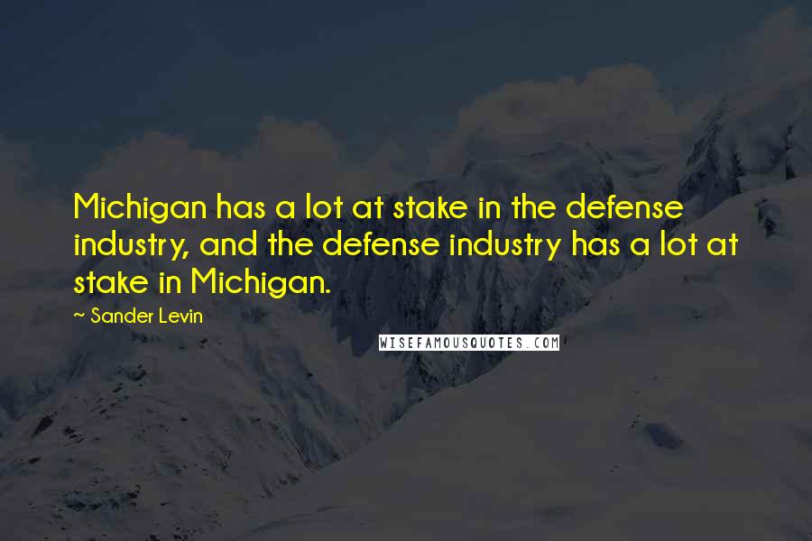 Sander Levin Quotes: Michigan has a lot at stake in the defense industry, and the defense industry has a lot at stake in Michigan.