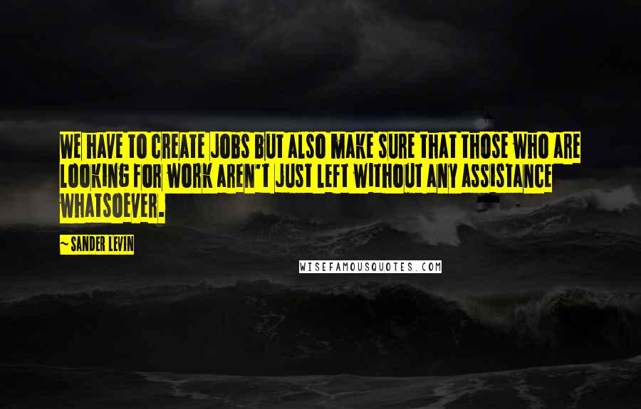 Sander Levin Quotes: We have to create jobs but also make sure that those who are looking for work aren't just left without any assistance whatsoever.