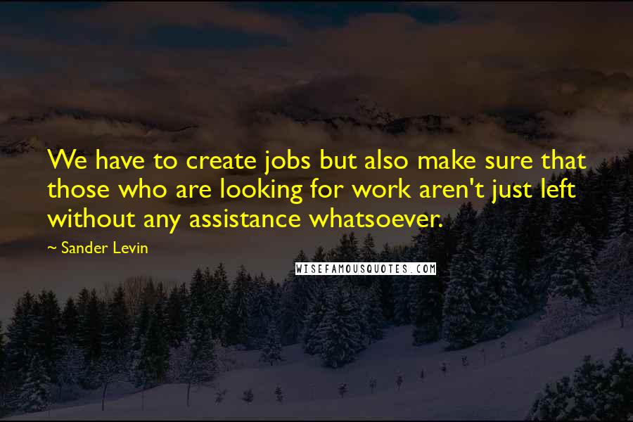 Sander Levin Quotes: We have to create jobs but also make sure that those who are looking for work aren't just left without any assistance whatsoever.