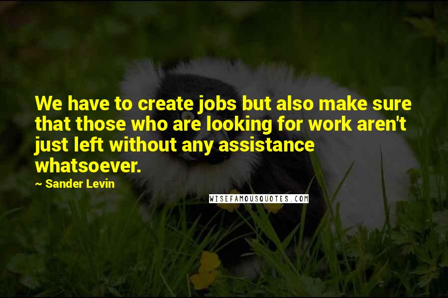 Sander Levin Quotes: We have to create jobs but also make sure that those who are looking for work aren't just left without any assistance whatsoever.