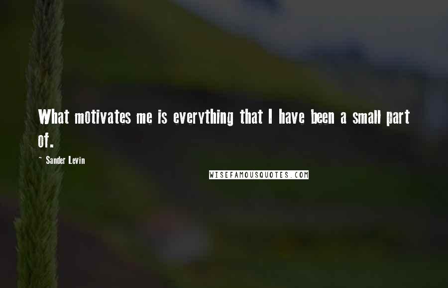 Sander Levin Quotes: What motivates me is everything that I have been a small part of.