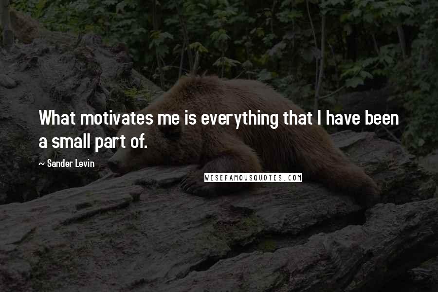 Sander Levin Quotes: What motivates me is everything that I have been a small part of.