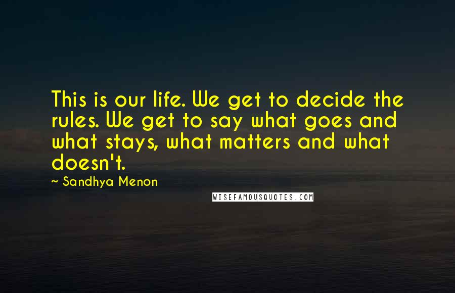 Sandhya Menon Quotes: This is our life. We get to decide the rules. We get to say what goes and what stays, what matters and what doesn't.