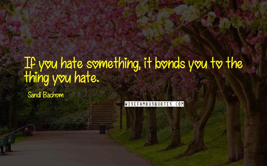Sandi Bachom Quotes: If you hate something, it bonds you to the thing you hate.