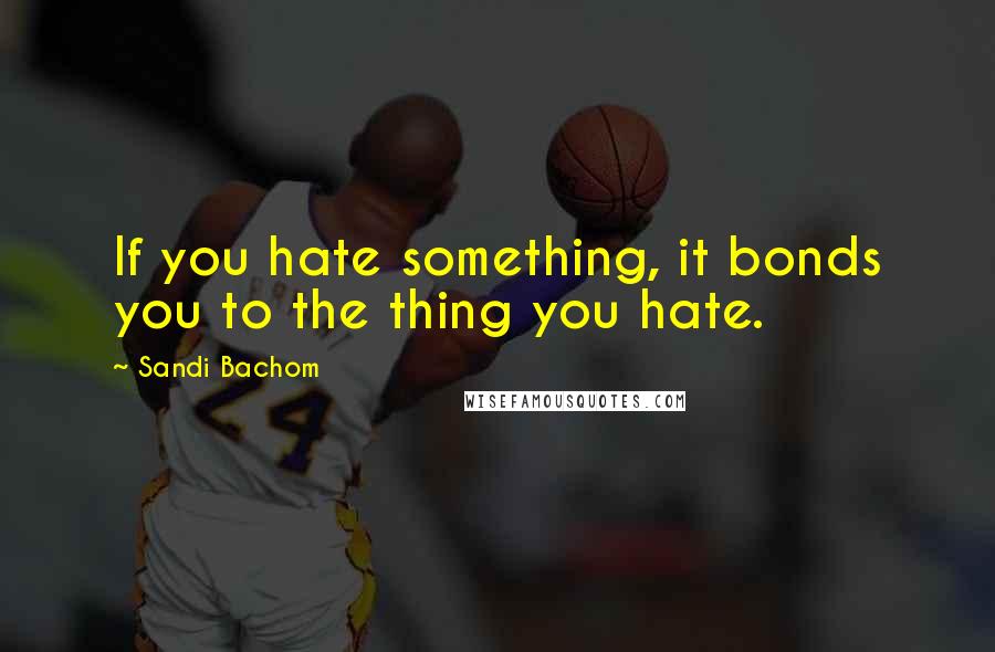 Sandi Bachom Quotes: If you hate something, it bonds you to the thing you hate.