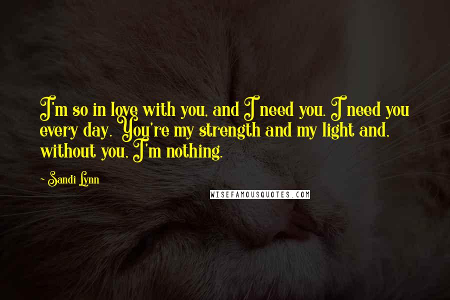 Sandi Lynn Quotes: I'm so in love with you, and I need you. I need you every day. You're my strength and my light and, without you, I'm nothing.