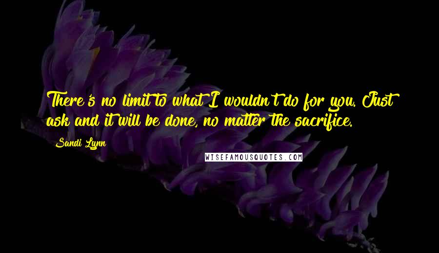 Sandi Lynn Quotes: There's no limit to what I wouldn't do for you. Just ask and it will be done, no matter the sacrifice.