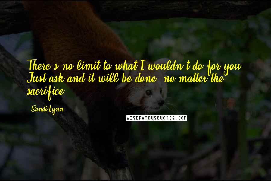 Sandi Lynn Quotes: There's no limit to what I wouldn't do for you. Just ask and it will be done, no matter the sacrifice.