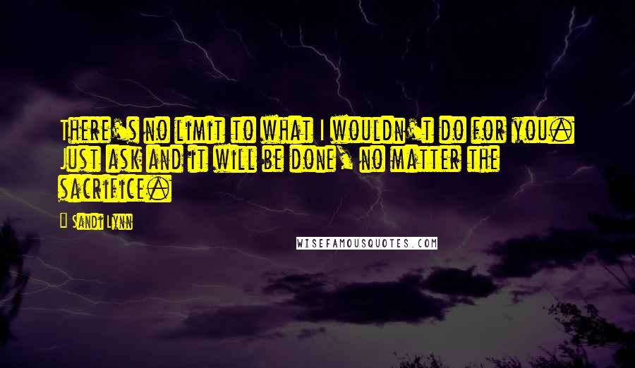 Sandi Lynn Quotes: There's no limit to what I wouldn't do for you. Just ask and it will be done, no matter the sacrifice.