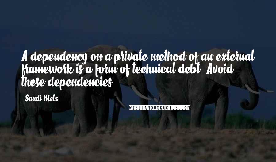 Sandi Metz Quotes: A dependency on a private method of an external framework is a form of technical debt. Avoid these dependencies.