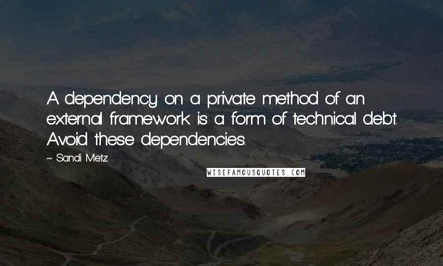 Sandi Metz Quotes: A dependency on a private method of an external framework is a form of technical debt. Avoid these dependencies.