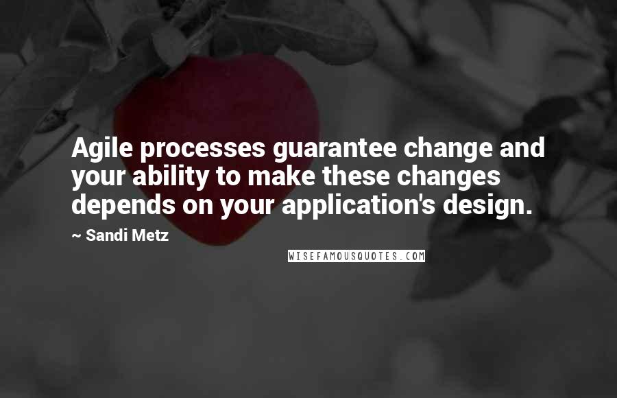 Sandi Metz Quotes: Agile processes guarantee change and your ability to make these changes depends on your application's design.