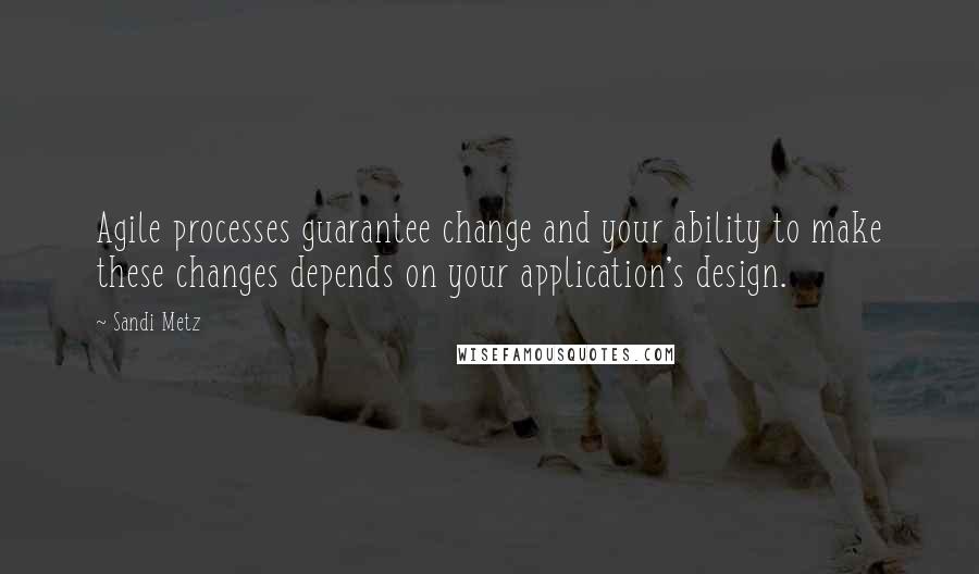 Sandi Metz Quotes: Agile processes guarantee change and your ability to make these changes depends on your application's design.