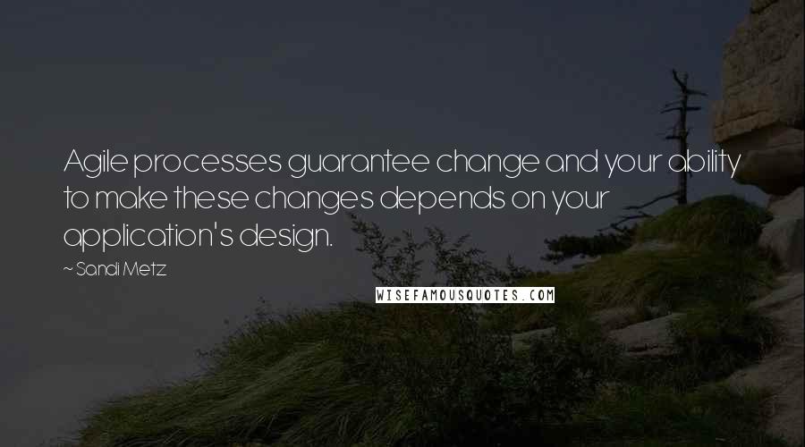 Sandi Metz Quotes: Agile processes guarantee change and your ability to make these changes depends on your application's design.