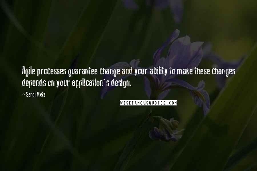 Sandi Metz Quotes: Agile processes guarantee change and your ability to make these changes depends on your application's design.