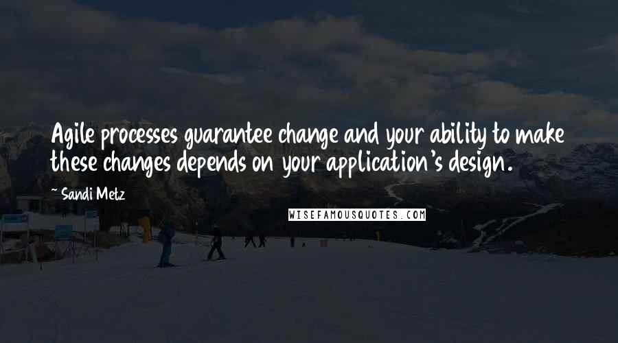 Sandi Metz Quotes: Agile processes guarantee change and your ability to make these changes depends on your application's design.