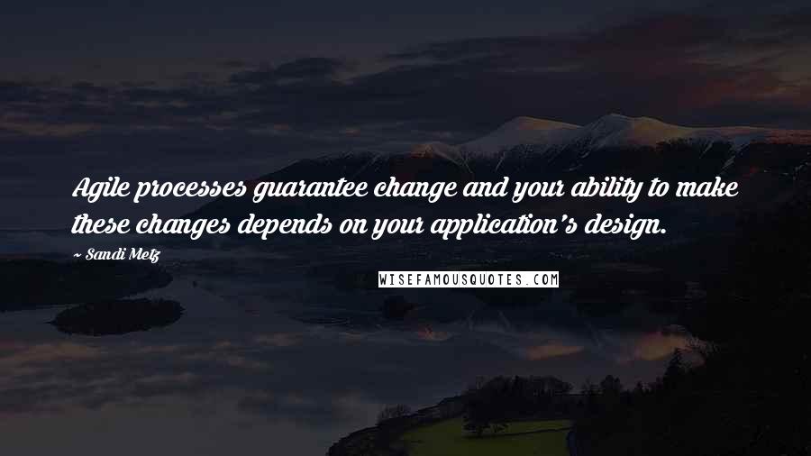 Sandi Metz Quotes: Agile processes guarantee change and your ability to make these changes depends on your application's design.