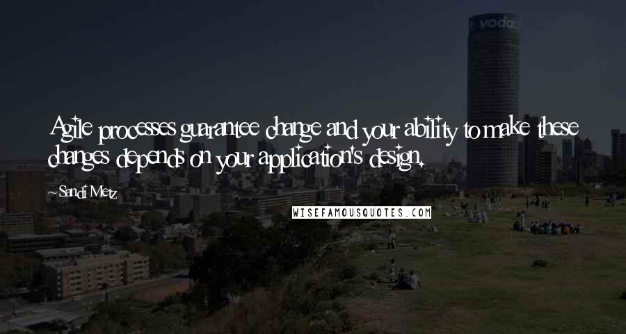 Sandi Metz Quotes: Agile processes guarantee change and your ability to make these changes depends on your application's design.