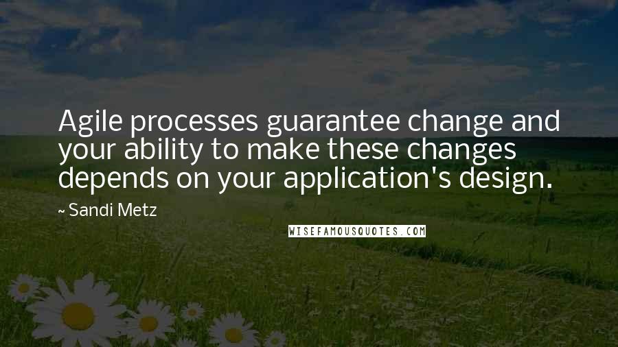 Sandi Metz Quotes: Agile processes guarantee change and your ability to make these changes depends on your application's design.