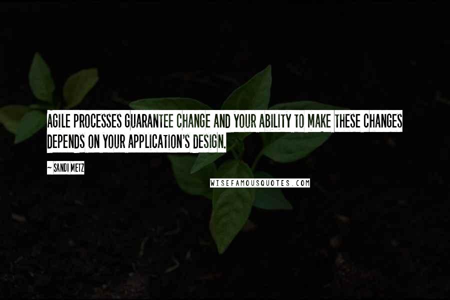 Sandi Metz Quotes: Agile processes guarantee change and your ability to make these changes depends on your application's design.