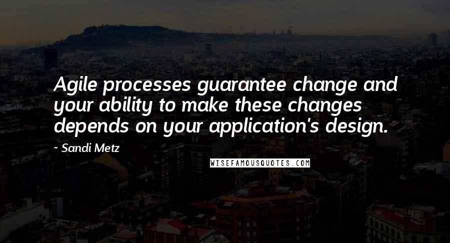 Sandi Metz Quotes: Agile processes guarantee change and your ability to make these changes depends on your application's design.