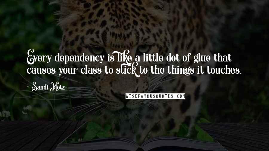 Sandi Metz Quotes: Every dependency is like a little dot of glue that causes your class to stick to the things it touches.