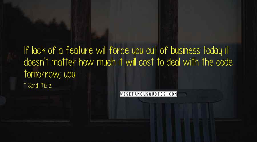 Sandi Metz Quotes: If lack of a feature will force you out of business today it doesn't matter how much it will cost to deal with the code tomorrow; you