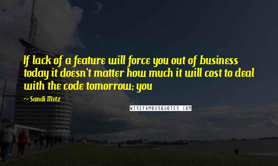 Sandi Metz Quotes: If lack of a feature will force you out of business today it doesn't matter how much it will cost to deal with the code tomorrow; you