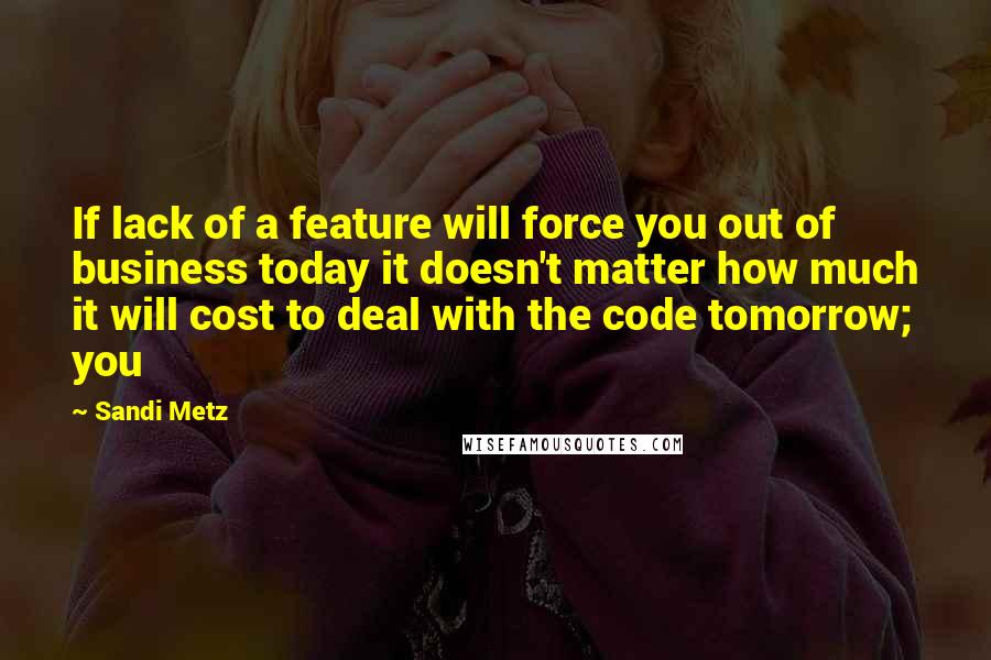 Sandi Metz Quotes: If lack of a feature will force you out of business today it doesn't matter how much it will cost to deal with the code tomorrow; you