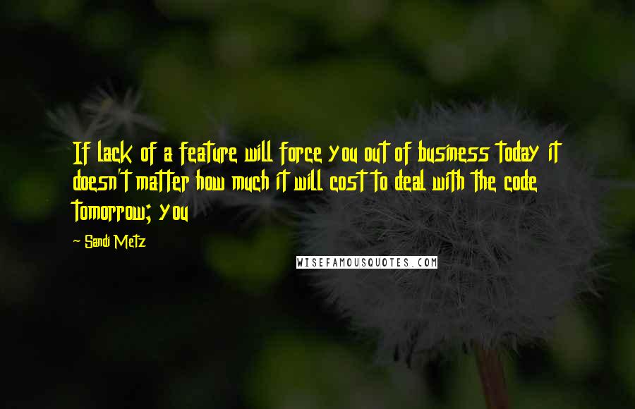 Sandi Metz Quotes: If lack of a feature will force you out of business today it doesn't matter how much it will cost to deal with the code tomorrow; you