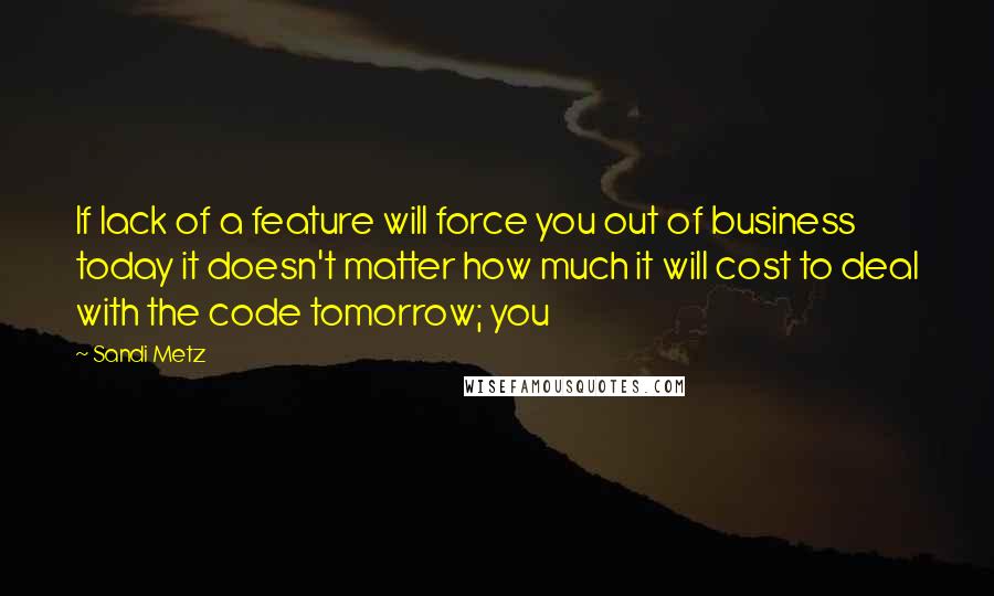 Sandi Metz Quotes: If lack of a feature will force you out of business today it doesn't matter how much it will cost to deal with the code tomorrow; you