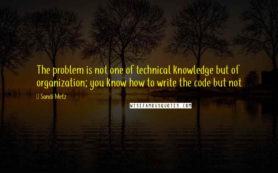 Sandi Metz Quotes: The problem is not one of technical knowledge but of organization; you know how to write the code but not