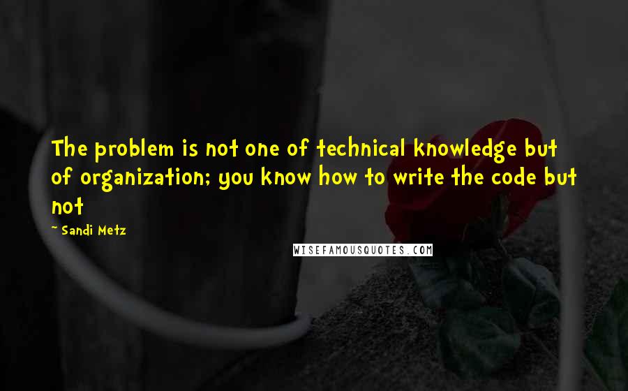 Sandi Metz Quotes: The problem is not one of technical knowledge but of organization; you know how to write the code but not