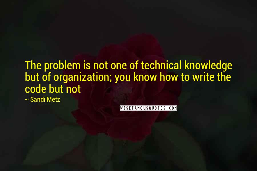 Sandi Metz Quotes: The problem is not one of technical knowledge but of organization; you know how to write the code but not