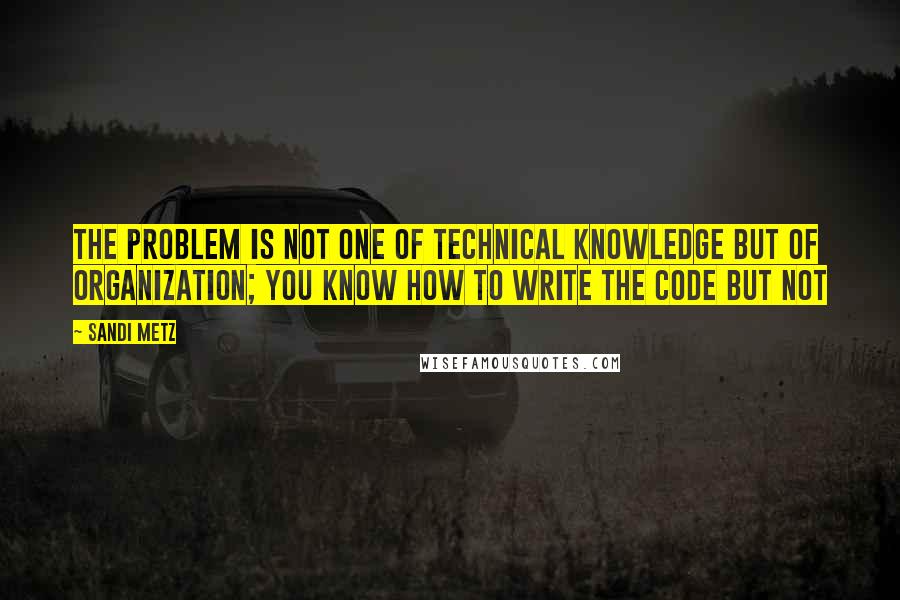 Sandi Metz Quotes: The problem is not one of technical knowledge but of organization; you know how to write the code but not