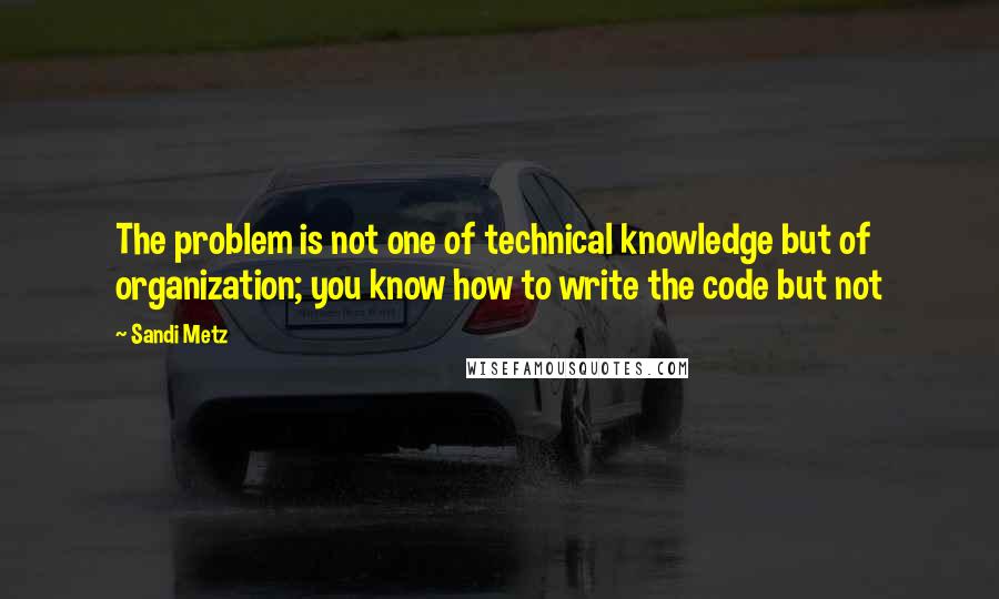 Sandi Metz Quotes: The problem is not one of technical knowledge but of organization; you know how to write the code but not