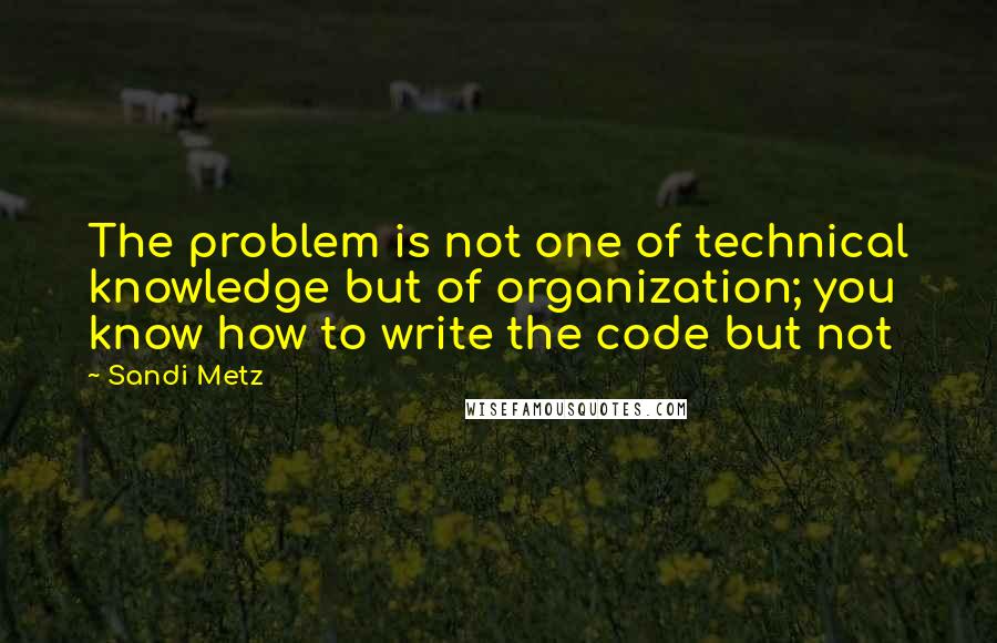 Sandi Metz Quotes: The problem is not one of technical knowledge but of organization; you know how to write the code but not