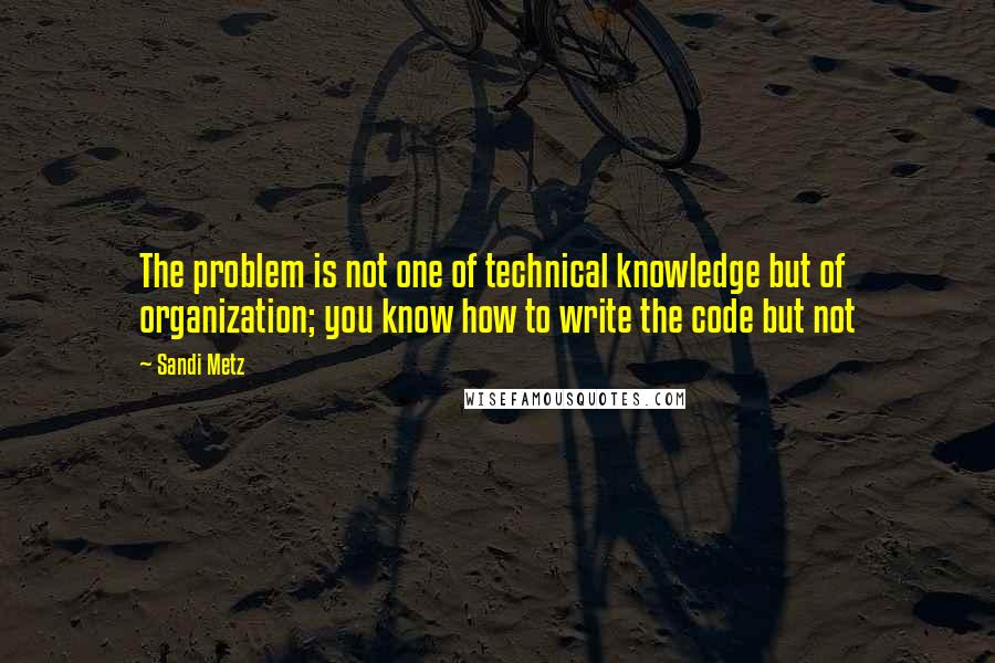 Sandi Metz Quotes: The problem is not one of technical knowledge but of organization; you know how to write the code but not