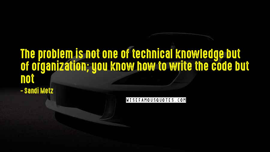 Sandi Metz Quotes: The problem is not one of technical knowledge but of organization; you know how to write the code but not