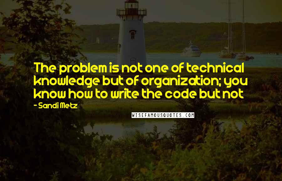 Sandi Metz Quotes: The problem is not one of technical knowledge but of organization; you know how to write the code but not