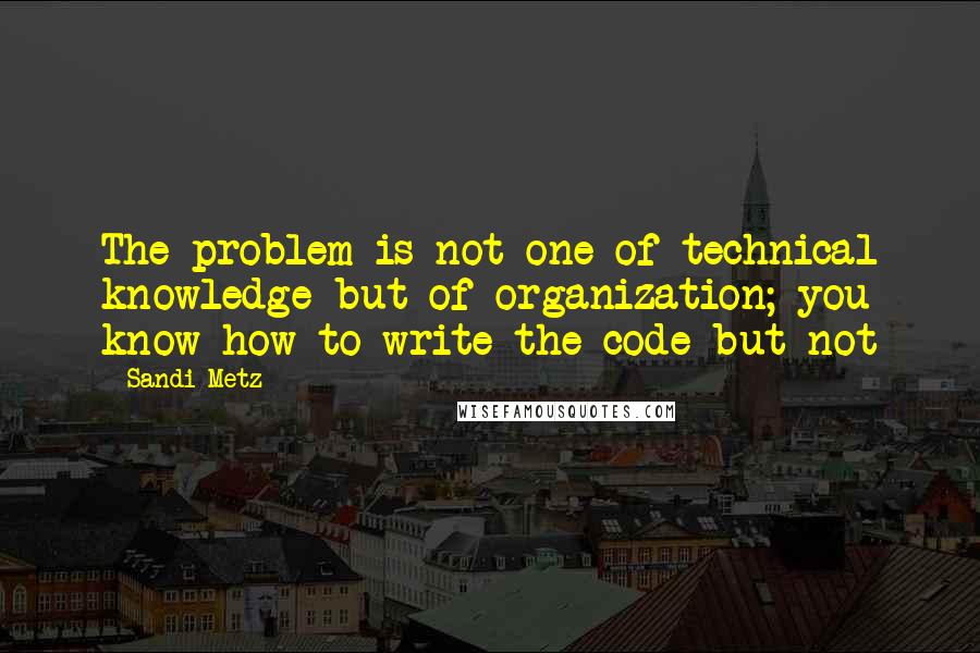 Sandi Metz Quotes: The problem is not one of technical knowledge but of organization; you know how to write the code but not