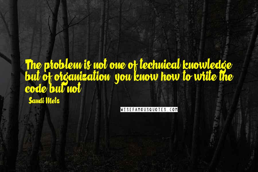 Sandi Metz Quotes: The problem is not one of technical knowledge but of organization; you know how to write the code but not