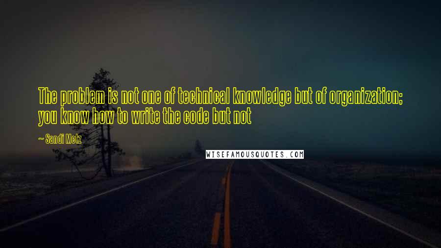 Sandi Metz Quotes: The problem is not one of technical knowledge but of organization; you know how to write the code but not