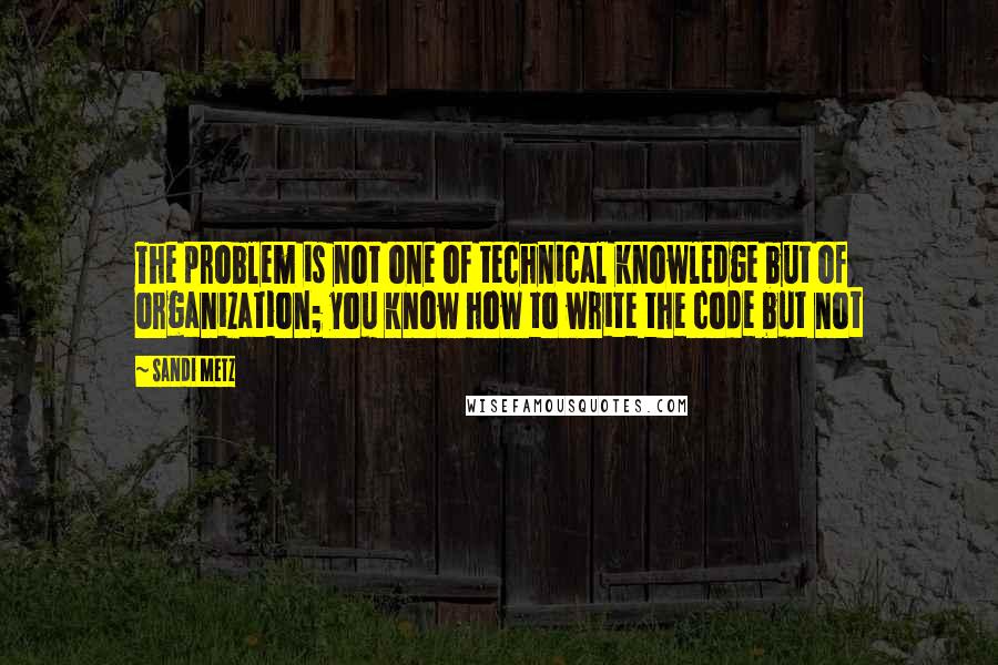 Sandi Metz Quotes: The problem is not one of technical knowledge but of organization; you know how to write the code but not