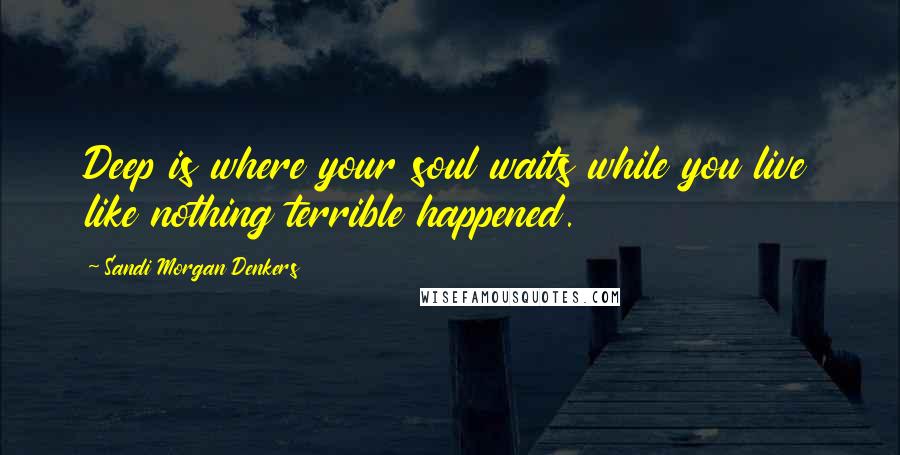 Sandi Morgan Denkers Quotes: Deep is where your soul waits while you live like nothing terrible happened.