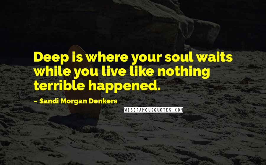 Sandi Morgan Denkers Quotes: Deep is where your soul waits while you live like nothing terrible happened.